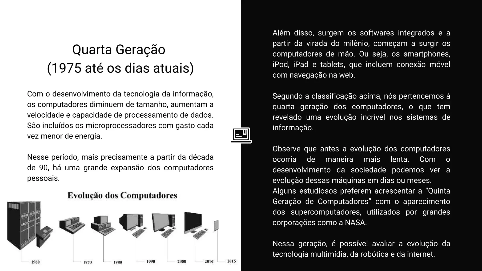 Quarta Geração
(1975 até os dias atuais)
Com o desenvolvimento da tecnologia da informação,
os computadores diminuem de tamanho, aumentam a
velocidade e capacidade de processamento de dados.
São incluídos os microprocessadores com gasto cada
vez menor de energia.
Nesse período, mais precisamente a partir da década
de 90, há uma grande expansão dos computadores
pessoais.
Além disso, surgem os softwares integrados e a
partir da virada do milênio, começam a surgir os
computadores de mão. Ou seja, os smartphones,
iPod, iPad e tablets, que incluem conexão móvel
com navegação na web.
Segundo a classificação acima, nós pertencemos à
quarta geração dos computadores, o que tem
revelado uma evolução incrível nos sistemas de
informação.
Observe que antes a evolução dos computadores
ocorria de maneira mais lenta. Com o
desenvolvimento da sociedade podemos ver a
evolução dessas máquinas em dias ou meses.
Alguns estudiosos preferem acrescentar a “Quinta
Geração de Computadores” com o aparecimento
dos supercomputadores, utilizados por grandes
corporações como a NASA.
Nessa geração, é possível avaliar a evolução da
tecnologia multimídia, da robótica e da internet.
 
