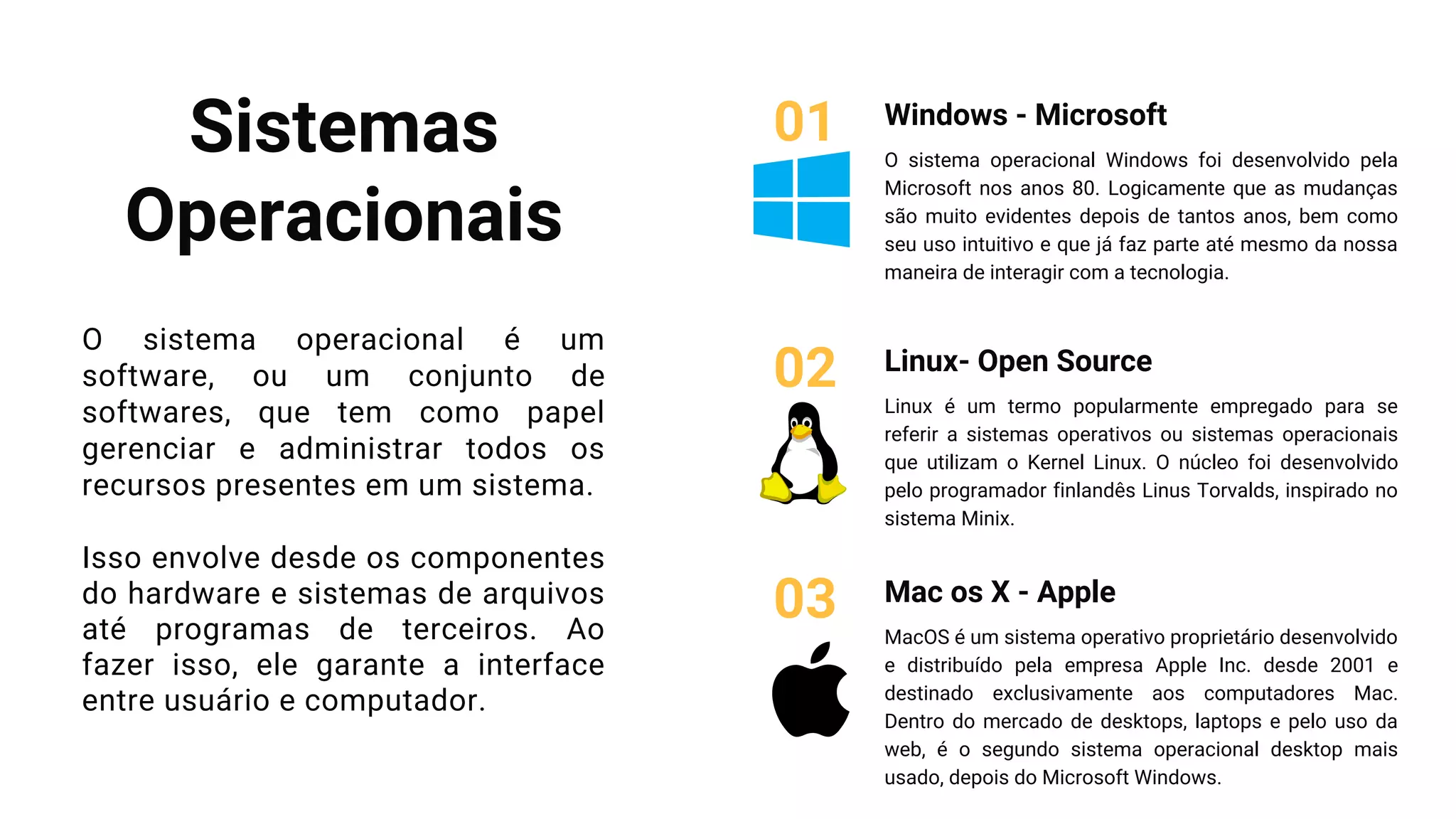 Sistemas
Operacionais
O sistema operacional é um
software, ou um conjunto de
softwares, que tem como papel
gerenciar e administrar todos os
recursos presentes em um sistema.
Isso envolve desde os componentes
do hardware e sistemas de arquivos
até programas de terceiros. Ao
fazer isso, ele garante a interface
entre usuário e computador.
Windows - Microsoft
O sistema operacional Windows foi desenvolvido pela
Microsoft nos anos 80. Logicamente que as mudanças
são muito evidentes depois de tantos anos, bem como
seu uso intuitivo e que já faz parte até mesmo da nossa
maneira de interagir com a tecnologia.
01
Linux- Open Source
Linux é um termo popularmente empregado para se
referir a sistemas operativos ou sistemas operacionais
que utilizam o Kernel Linux. O núcleo foi desenvolvido
pelo programador finlandês Linus Torvalds, inspirado no
sistema Minix.
02
Mac os X - Apple
MacOS é um sistema operativo proprietário desenvolvido
e distribuído pela empresa Apple Inc. desde 2001 e
destinado exclusivamente aos computadores Mac.
Dentro do mercado de desktops, laptops e pelo uso da
web, é o segundo sistema operacional desktop mais
usado, depois do Microsoft Windows.
03
 