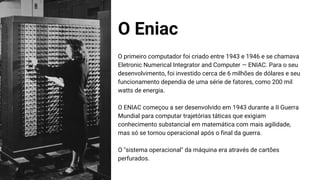 O Eniac
O primeiro computador foi criado entre 1943 e 1946 e se chamava
Eletronic Numerical Integrator and Computer — ENIAC. Para o seu
desenvolvimento, foi investido cerca de 6 milhões de dólares e seu
funcionamento dependia de uma série de fatores, como 200 mil
watts de energia.
O ENIAC começou a ser desenvolvido em 1943 durante a II Guerra
Mundial para computar trajetórias táticas que exigiam
conhecimento substancial em matemática com mais agilidade,
mas só se tornou operacional após o final da guerra.
O "sistema operacional" da máquina era através de cartões
perfurados.
 