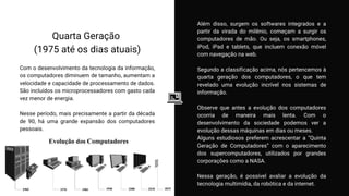 Quarta Geração
(1975 até os dias atuais)
Com o desenvolvimento da tecnologia da informação,
os computadores diminuem de tamanho, aumentam a
velocidade e capacidade de processamento de dados.
São incluídos os microprocessadores com gasto cada
vez menor de energia.
Nesse período, mais precisamente a partir da década
de 90, há uma grande expansão dos computadores
pessoais.
Além disso, surgem os softwares integrados e a
partir da virada do milênio, começam a surgir os
computadores de mão. Ou seja, os smartphones,
iPod, iPad e tablets, que incluem conexão móvel
com navegação na web.
Segundo a classificação acima, nós pertencemos à
quarta geração dos computadores, o que tem
revelado uma evolução incrível nos sistemas de
informação.
Observe que antes a evolução dos computadores
ocorria de maneira mais lenta. Com o
desenvolvimento da sociedade podemos ver a
evolução dessas máquinas em dias ou meses.
Alguns estudiosos preferem acrescentar a “Quinta
Geração de Computadores” com o aparecimento
dos supercomputadores, utilizados por grandes
corporações como a NASA.
Nessa geração, é possível avaliar a evolução da
tecnologia multimídia, da robótica e da internet.
 