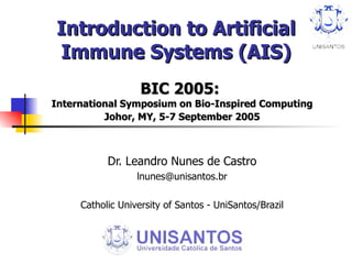Introduction to Artificial Immune Systems (AIS) BIC 2005:  International Symposium on Bio-Inspired Computing Johor, MY, 5-7 September 2005 Dr. Leandro Nunes de Castro [email_address] Catholic University of Santos - UniSantos/Brazil 