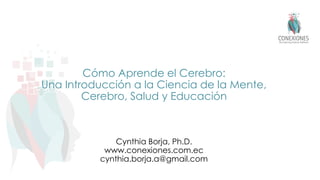 Cómo Aprende el Cerebro:
Una Introducción a la Ciencia de la Mente,
Cerebro, Salud y Educación
Cynthia Borja, Ph.D.
www.conexiones.com.ec
cynthia.borja.a@gmail.com
 