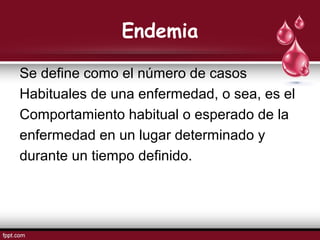 Endemia
Se define como el número de casos
Habituales de una enfermedad, o sea, es el
Comportamiento habitual o esperado de la
enfermedad en un lugar determinado y
durante un tiempo definido.
 