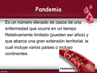 Pandemia
Es un número elevado de casos de una
enfermedad que ocurre en un tiempo
Relativamente limitado (pueden ser años) y
que abarca una gran extensión territorial, la
cual incluye varios países o incluso
continentes.
 