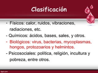 Clasificación
- Físicos: calor, ruidos, vibraciones,
radiaciones, etc.
- Químicos: ácidos, bases, sales, y otros.
- Biológicos: virus, bacterias, mycoplasmas,
hongos, protozoarios y helmintos.
- Psicosociales: política, religión, incultura y
pobreza, entre otros.
 