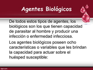 Agentes Biológicos
De todos estos tipos de agentes, los
biológicos son los que tienen capacidad
de parasitar al hombre y producir una
infección o enfermedad infecciosa.
Los agentes biológicos poseen ocho
características o variables que les brindan
la capacidad para actuar sobre el
huésped susceptible:
 
