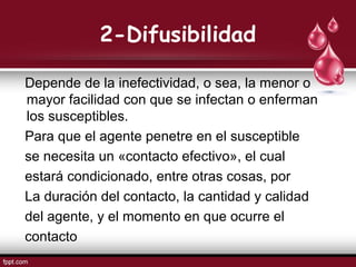 2-Difusibilidad
Depende de la inefectividad, o sea, la menor o
mayor facilidad con que se infectan o enferman
los susceptibles.
Para que el agente penetre en el susceptible
se necesita un «contacto efectivo», el cual
estará condicionado, entre otras cosas, por
La duración del contacto, la cantidad y calidad
del agente, y el momento en que ocurre el
contacto
 