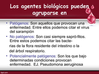 Los agentes biológicos pueden
agruparse en
• Patógenos: Son aquellos que provocan una
enfermedad. Entre ellos podemos citar el virus
del sarampión
• No patógenos: Son casi siempre sapró-fitos.
Entre estos podemos citar las bacte-
rias de la flora residente del intestino o la
del árbol respiratorio.
• Potencialmente patógenos: Son los que bajo
determinadas condiciones provocan
enfermedad. EJ. Pseudomona aeruginosa
 