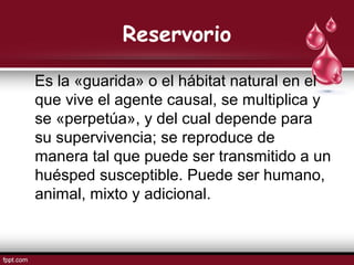 Reservorio
Es la «guarida» o el hábitat natural en el
que vive el agente causal, se multiplica y
se «perpetúa», y del cual depende para
su supervivencia; se reproduce de
manera tal que puede ser transmitido a un
huésped susceptible. Puede ser humano,
animal, mixto y adicional.
 
