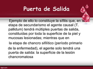 Puerta de Salida
Ejemplo de ello lo constituye la sífilis que, en la
etapa de secundarismo el agente causal (T.
pallidum) tendrá múltiples puertas de salida,
constituidas por toda la superficie de la piel y
mucosas lesionadas; mientras que en
la etapa de chancro sifilítico (período primario
de la enfermedad), el agente solo tendrá una
puerta de salida: la superficie de la lesión
chancromatosa
 