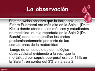 …La observación…
Semmelweiss observó que la incidencia de
Fiebre Puerperal era más alta en la Sala 1 (Dr.
Klein) donde atendían los médicos y estudiantes
de medicina, que la reportada en la Sala 2 (Dr.
Barcht) donde se atendían los partos
predominantemente por parte de las
comadronas de la maternidad
Luego de un estudio epidemiológico
observacional evidenció a la vez, que la
mortalidad por sepsis puerperal era del 18% en
la Sala 1, en contra del 3% en la sala 2,
 