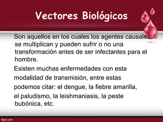 Vectores Biológicos
Son aquellos en los cuales los agentes causales
se multiplican y pueden sufrir o no una
transformación antes de ser infectantes para el
hombre.
Existen muchas enfermedades con esta
modalidad de transmisión, entre estas
podemos citar: el dengue, la fiebre amarilla,
el paludismo, la leishmaniasis, la peste
bubónica, etc.
 