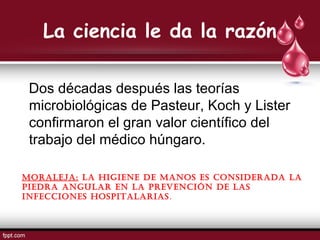 La ciencia le da la razón
Dos décadas después las teorías
microbiológicas de Pasteur, Koch y Lister
confirmaron el gran valor científico del
trabajo del médico húngaro.
MORALEJA: LA higiEnE dE MAnOs Es cOnsidERAdA LA
piEdRA AnguLAR En LA pREvEnción dE LAs
infEcciOnEs hOspitALARiAs.
 