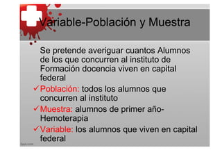 Variable-Población y Muestra

 Se pretende averiguar cuantos Alumnos
 de los que concurren al instituto de
 Formación docencia viven en capital
 federal
Población: todos los alumnos que
 concurren al instituto
Muestra: alumnos de primer año-
 Hemoterapia
Variable: los alumnos que viven en capital
 federal
 