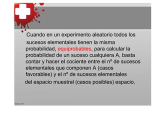 Cuando en un experimento aleatorio todos los
 sucesos elementales tienen la misma
probabilidad, equiprobables, para calcular la
probabilidad de un suceso cualquiera A, basta
contar y hacer el cociente entre el nº de sucesos
elementales que componen A (casos
favorables) y el nº de sucesos elementales
del espacio muestral (casos posibles) espacio.
 