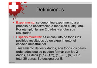 Definiciones

• Experimento: se denomina experimento a un
  proceso de observación o medición cualquiera.
  Por ejemplo, lanzar 2 dados y anotar sus
  resultados
• Espacio muestral: es el conjunto de todos los
  posibles resultados de un experimento, el
  espacio muestral del
   lanzamiento de los 2 dados, son todos los pares
  ordenados que se pueden formar con los 2
  dados, es decir (1,1), (1,2), (1,3),..., (6,6). En
  total 36 pares. Se designa por E.
 