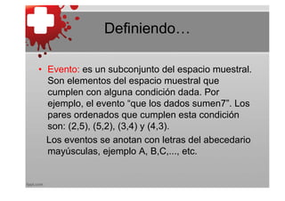Definiendo…

• Evento: es un subconjunto del espacio muestral.
  Son elementos del espacio muestral que
  cumplen con alguna condición dada. Por
  ejemplo, el evento “que los dados sumen7”. Los
  pares ordenados que cumplen esta condición
  son: (2,5), (5,2), (3,4) y (4,3).
  Los eventos se anotan con letras del abecedario
  mayúsculas, ejemplo A, B,C,..., etc.
 