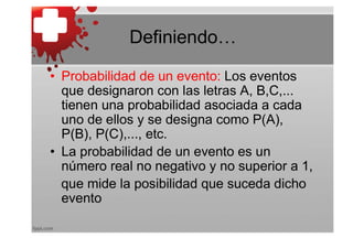 Definiendo…

• Probabilidad de un evento: Los eventos
  que designaron con las letras A, B,C,...
  tienen una probabilidad asociada a cada
  uno de ellos y se designa como P(A),
  P(B), P(C),..., etc.
• La probabilidad de un evento es un
  número real no negativo y no superior a 1,
  que mide la posibilidad que suceda dicho
  evento
 