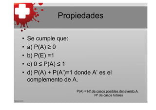 Propiedades

•   Se cumple que:
•   a) P(A) ≥ 0
•   b) P(E) =1
•   c) 0 ≤ P(A) ≤ 1
•   d) P(A) + P(A’)=1 donde A’ es el
    complemento de A.
                      P(A) = Nº de casos posibles del evento A
                                 Nº de casos totales
 