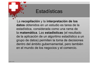 Estadísticas
 La recopilación y la interpretación de los
datos obtenidos en un estudio es tarea de la
estadística, considerada como una rama de
la matemática. Las estadísticas (el resultado
de la aplicación de un algoritmo estadístico a un
grupo de datos) permiten la toma de decisiones
dentro del ámbito gubernamental, pero también
en el mundo de los negocios y el comercio.
 