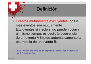 Definición

• Eventos mutuamente excluyentes: dos o
  más eventos son mutuamente
  Excluyentes si y solo si no pueden ocurrir
  al mismo tiempo, es decir, la ocurrencia
  de un evento A impide automáticamente la
  ocurrencia de un evento B.

  Ej.: Al extraer una carta de un naipe de 52 cartas. Sea A = sacar un
  as. B = sacar un rey.
 