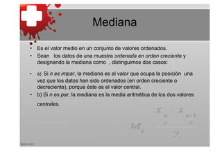 Mediana

• Es el valor medio en un conjunto de valores ordenados.
• Sean los datos de una muestra ordenada en orden creciente y
  designando la mediana como , distinguimos dos casos:

•   a) Si n es impar, la mediana es el valor que ocupa la posición una
  vez que los datos han sido ordenados (en orden creciente o
  decreciente), porque éste es el valor central.
• b) Si n es par, la mediana es la media aritmética de los dos valores
    centrales.
 