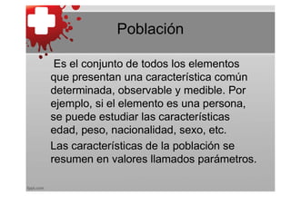 Población

 Es el conjunto de todos los elementos
que presentan una característica común
determinada, observable y medible. Por
ejemplo, si el elemento es una persona,
se puede estudiar las características
edad, peso, nacionalidad, sexo, etc.
Las características de la población se
resumen en valores llamados parámetros.
 