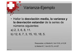 Varianza-Ejemplo

• Hallar la desviación media, la varianza y
  la desviación estandar de la series de
  números siguientes:
a) 2, 3, 6, 8, 11.
b) 12, 6, 7, 3, 15, 10, 18, 5.

                  Respuestas: a) Media=6, Var=10.8, σ=3.28
                  b) Media=9.7, Var=23.75, σ=4.87
 