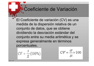Coeficiente de Variación

El Coeficiente de variación (CV) es una
medida de la dispersión relativa de un
conjunto de datos, que se obtiene
dividiendo la desviación estándar del
conjunto entre su media aritmética y se
expresa generalmente en términos
porcentuales.
 