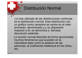 Distribución Normal

La mas utilizada de las distribuciones continuas
es la distribución normal. Esta distribución con
un gráfico como campana se centra en el valor
promedio, denominado μ y su dispersión
respecto a él, se denomina σ, llamada
desviación estándar.
La función normal describe de forma aproximada
muchos fenómenos que suceden en la
naturaleza tales como la estatura de las
personas, el coeficiente intelectual en los niños,
etc.
 