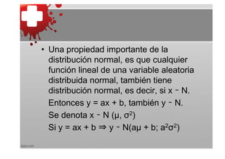 • Una propiedad importante de la
  distribución normal, es que cualquier
  función lineal de una variable aleatoria
  distribuida normal, también tiene
  distribución normal, es decir, si x ∼ N.
  Entonces y = ax + b, también y ∼ N.
  Se denota x ∼ N (μ, σ2)
  Si y = ax + b ⇒ y ∼ N(aμ + b; a2σ2)
 