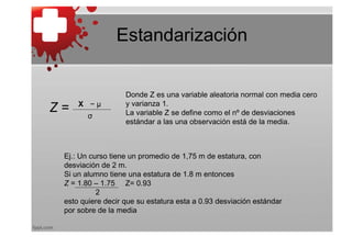 Estandarización


                   Donde Z es una variable aleatoria normal con media cero
     X −μ          y varianza 1.
Z=      σ          La variable Z se define como el nº de desviaciones
                   estándar a las una observación está de la media.



 Ej.: Un curso tiene un promedio de 1,75 m de estatura, con
 desviación de 2 m.
 Si un alumno tiene una estatura de 1.8 m entonces
 Z = 1.80 – 1.75 Z= 0.93
           2
 esto quiere decir que su estatura esta a 0.93 desviación estándar
 por sobre de la media
 