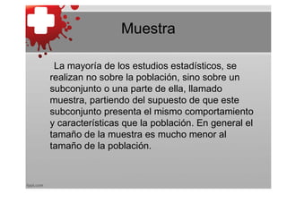 Muestra

 La mayoría de los estudios estadísticos, se
realizan no sobre la población, sino sobre un
subconjunto o una parte de ella, llamado
muestra, partiendo del supuesto de que este
subconjunto presenta el mismo comportamiento
y características que la población. En general el
tamaño de la muestra es mucho menor al
tamaño de la población.
 