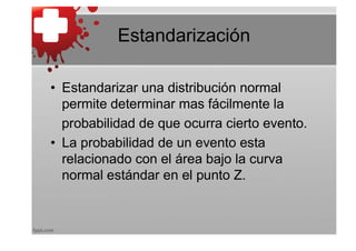 Estandarización

• Estandarizar una distribución normal
  permite determinar mas fácilmente la
  probabilidad de que ocurra cierto evento.
• La probabilidad de un evento esta
  relacionado con el área bajo la curva
  normal estándar en el punto Z.
 