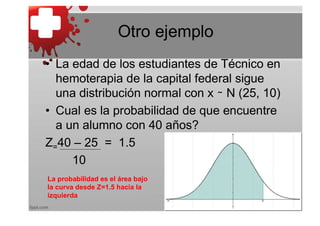 Otro ejemplo
• La edad de los estudiantes de Técnico en
  hemoterapia de la capital federal sigue
  una distribución normal con x ∼ N (25, 10)
• Cual es la probabilidad de que encuentre
  a un alumno con 40 años?
Z=40 – 25 = 1.5
     10
La probabilidad es el área bajo
la curva desde Z=1.5 hacia la
izquierda
 