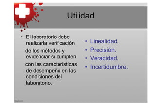 Utilidad

• El laboratorio debe
  realizarla verificación   •   Linealidad.
  de los métodos y          •   Precisión.
  evidenciar si cumplen     •   Veracidad.
  con las características
                            •   Incertidumbre.
  de desempeño en las
  condiciones del
  laboratorio.
 
