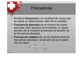 Frecuencia

• Se llama frecuencia a la cantidad de veces que
  se repite un determinado valor de la variable.
• Frecuencia absoluta es el número de veces
  que este valor aparece en el estudio. A mayor
  tamaño de la muestra aumentará el tamaño de
  la frecuencia absoluta.
• Frecuencia relativa (fi), es el cociente entre la
  frecuencia absoluta y el tamaño de la muestra
  (N). Es decir:
 