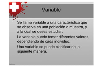 Variable

Se llama variable a una característica que
se observa en una población o muestra, y
a la cual se desea estudiar.
La variable puede tomar diferentes valores
dependiendo de cada individuo.
Una variable se puede clasificar de la
siguiente manera.
 