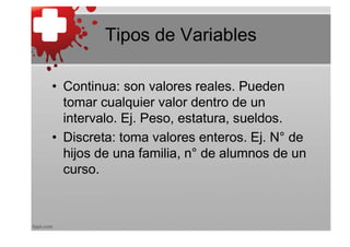 Tipos de Variables

• Continua: son valores reales. Pueden
  tomar cualquier valor dentro de un
  intervalo. Ej. Peso, estatura, sueldos.
• Discreta: toma valores enteros. Ej. N° de
  hijos de una familia, n° de alumnos de un
  curso.
 