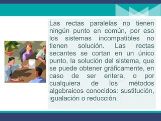 Las rectas paralelas no tienen
ningún punto en común, por eso
los sistemas incompatibles no
tienen solución. Las rectas
secantes se cortan en un único
punto, la solución del sistema, que
se puede obtener gráficamente, en
caso de ser entera, o por
cualquiera de los métodos
algebraicos conocidos: sustitución,
igualación o reducción.
 