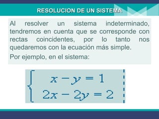 RESOLUCION DE UN SISTEMARESOLUCION DE UN SISTEMA
Al resolver un sistema indeterminado,
tendremos en cuenta que se corresponde con
rectas coincidentes, por lo tanto nos
quedaremos con la ecuación más simple.
Por ejemplo, en el sistema:
 