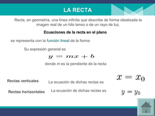 LA RECTA
La ecuación de dichas rectas es
se representa con la función lineal de la forma
Rectas verticales
La ecuación de dichas rectas esRectas horizontales
Recta, en geometría, una línea infinita que describe de forma idealizada la
imagen real de un hilo tenso o de un rayo de luz.
Ecuaciones de la recta en el planoEcuaciones de la recta en el plano
Su expresión general es
donde m es la pendiente de la recta
 