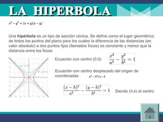Una hipérbola es un tipo de sección cónica. Se define como el lugar geométrico
de todos los puntos del plano para los cuales la diferencia de las distancias (en
valor absoluto) a dos puntos fijos (llamados focos) es constante y menor que la
distancia entre los focos.
Ecuación con centro (0,0)
Ecuación con centro desplazado del origen de
coordenadas
Siendo (h,k) el centro
 