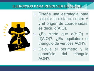 EJERCICIOS PARA RESOLVER EN CLASEEJERCICIOS PARA RESOLVER EN CLASE
1) Diseña una estrategia para
calcular la distancia entre A
y el origen de coordenadas,
es decir, d(A,O).
2) ¿Es cierto que d(H,O) =
d(A,O)?. ¿Es equilátero el
triángulo de vértices AOH?.
3) Calcula el perímetro y la
superficie del triángulo
AOH?.
 