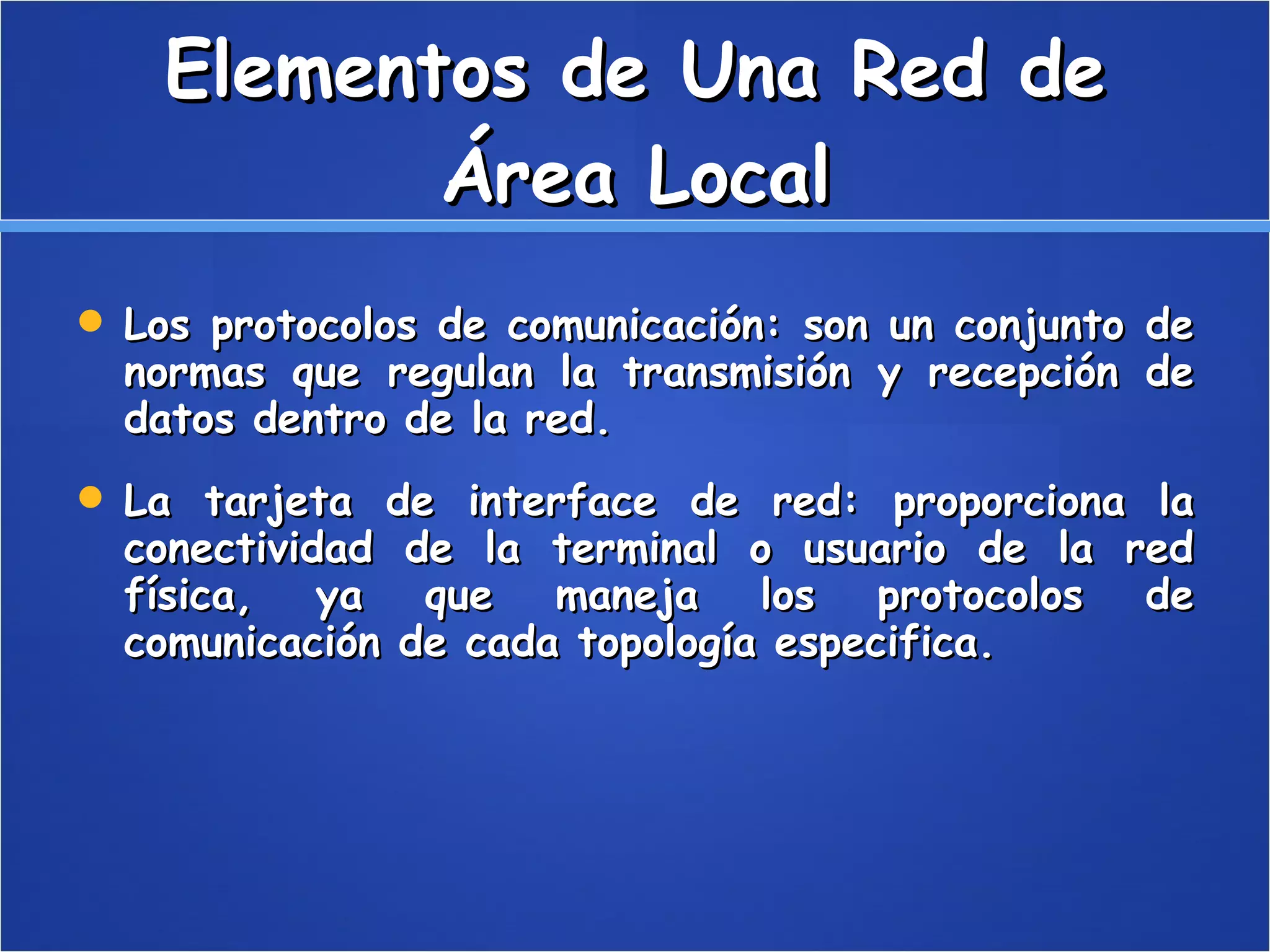 Elementos de Una Red de Área Local Los protocolos de comunicación: son un conjunto de normas que regulan la transmisión y recepción de datos dentro de la red.  La tarjeta de interface de red: proporciona la conectividad de la terminal o usuario de la red física, ya que maneja los protocolos de comunicación de cada topología especifica. 