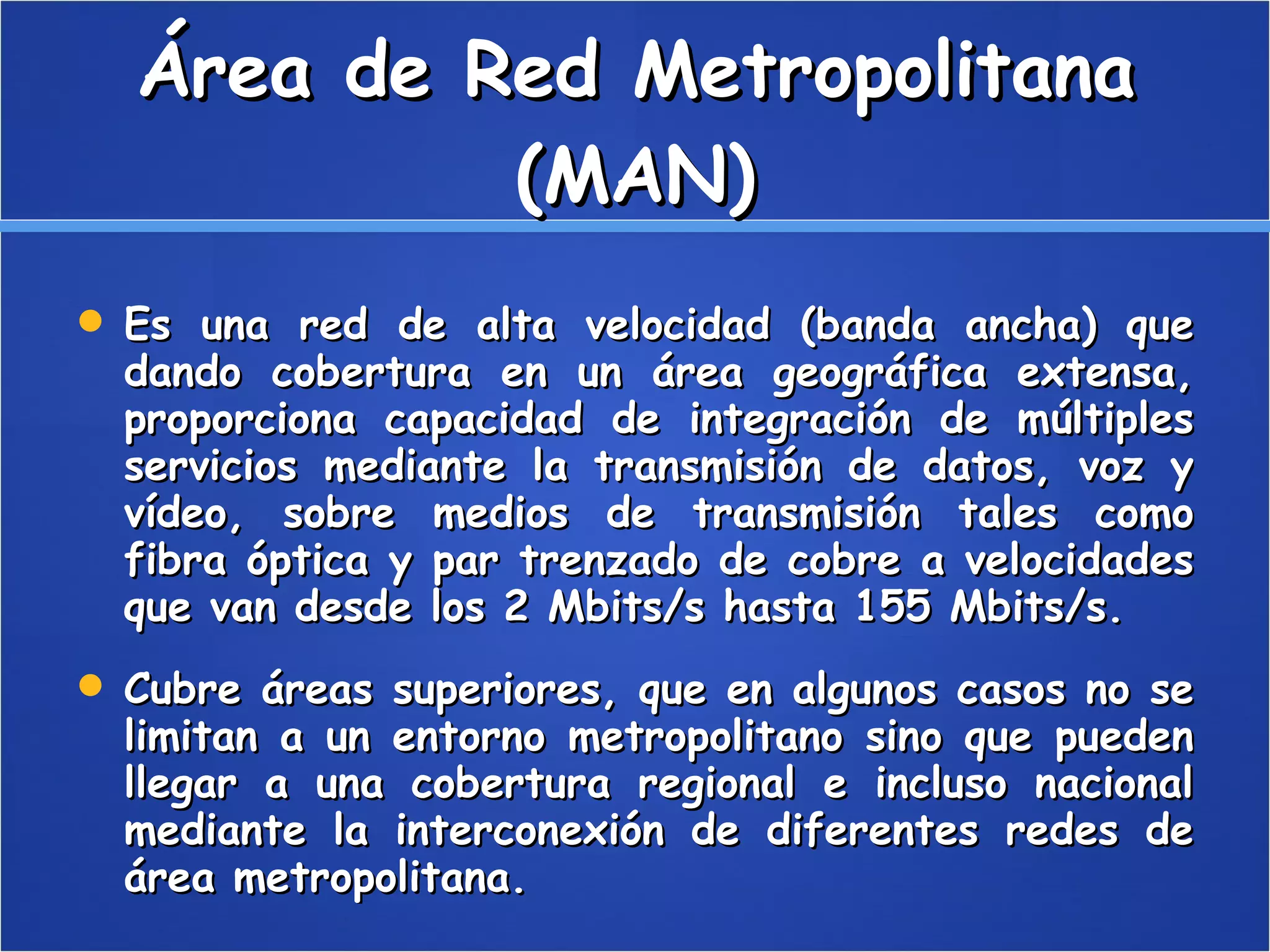 Área de Red Metropolitana (MAN) Es una red de alta velocidad (banda ancha) que dando cobertura en un área geográfica extensa, proporciona capacidad de integración de múltiples servicios mediante la transmisión de datos, voz y vídeo, sobre medios de transmisión tales como fibra óptica y par trenzado de cobre a velocidades que van desde los 2 Mbits/s hasta 155 Mbits/s. Cubre áreas superiores, que en algunos casos no se limitan a un entorno metropolitano sino que pueden llegar a una cobertura regional e incluso nacional mediante la interconexión de diferentes redes de área metropolitana. 