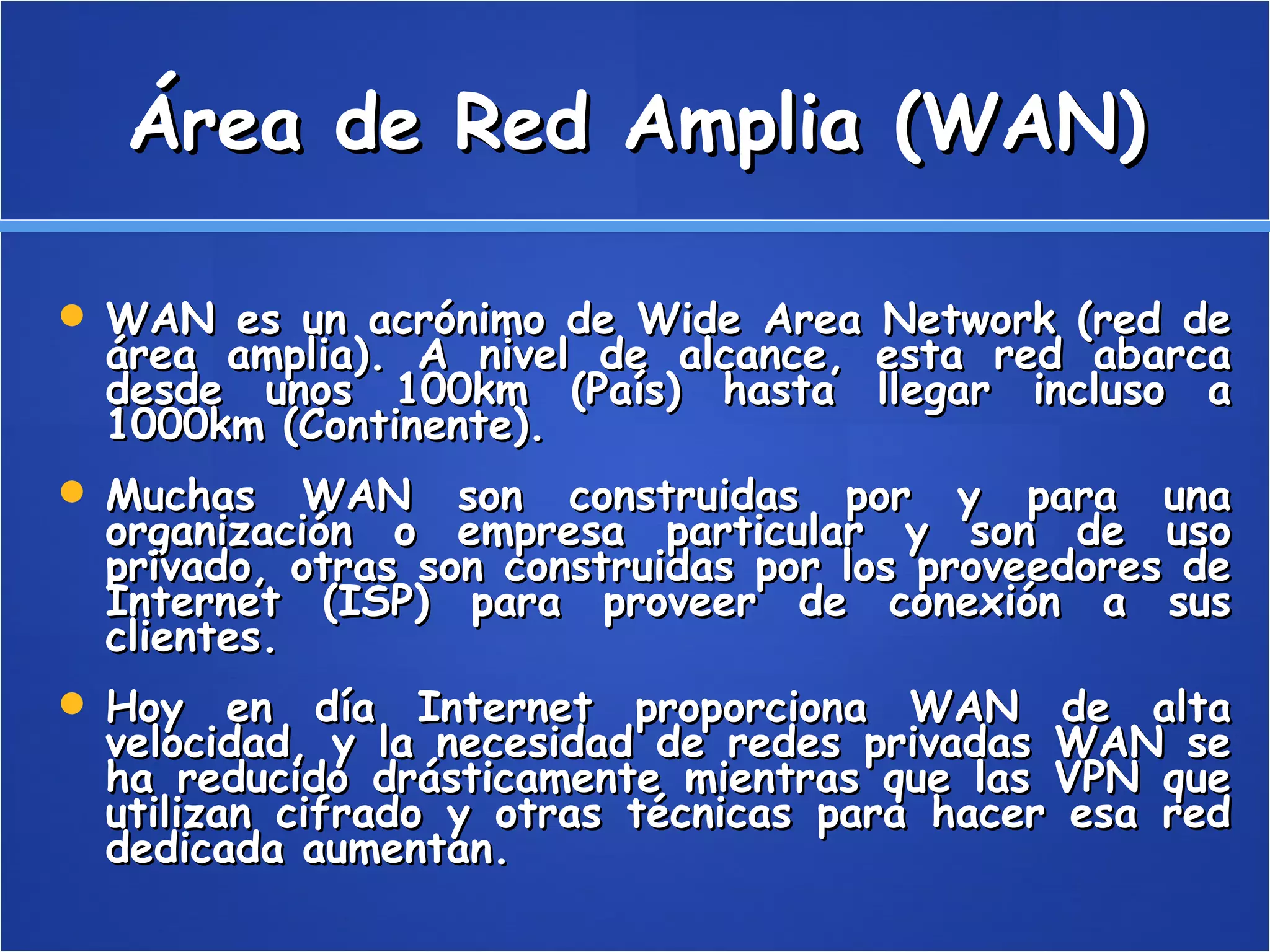 Área de Red Amplia (WAN) WAN es un acrónimo de Wide Area Network (red de área amplia). A nivel de alcance, esta red abarca desde unos 100km (País) hasta llegar incluso a 1000km (Continente). Muchas WAN son construidas por y para una organización o empresa particular y son de uso privado, otras son construidas por los proveedores de Internet (ISP) para proveer de conexión a sus clientes. Hoy en día Internet proporciona WAN de alta velocidad, y la necesidad de redes privadas WAN se ha reducido drásticamente mientras que las VPN que utilizan cifrado y otras técnicas para hacer esa red dedicada aumentan. 