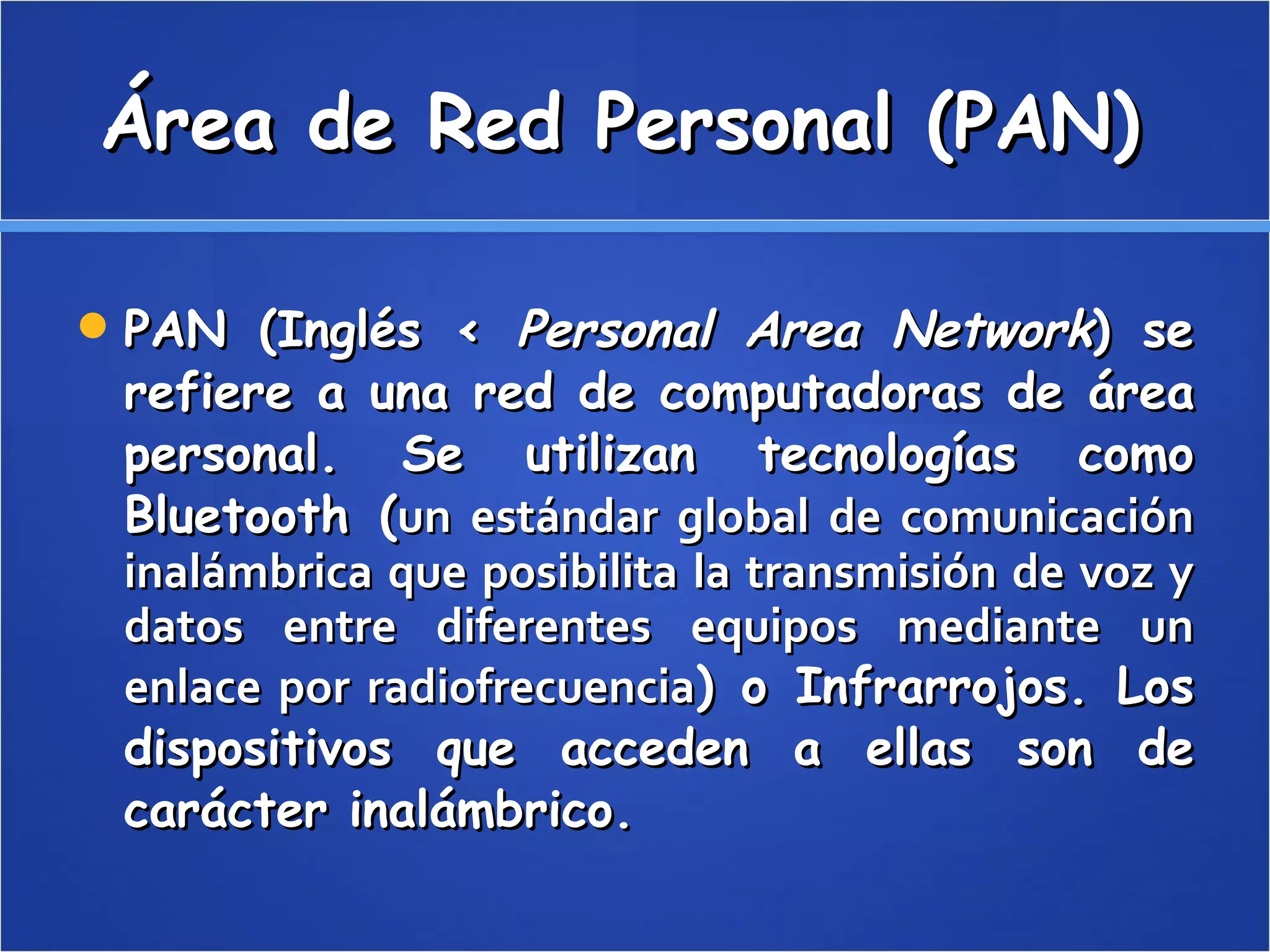 Área de Red Personal (PAN)  PAN (Inglés <  Personal Area Network ) se refiere a una red de computadoras de área personal. Se utilizan tecnologías como Bluetooth ( un estándar global de comunicación inalámbrica que posibilita la transmisión de voz y datos entre diferentes equipos mediante un enlace por radiofrecuencia ) o Infrarrojos. Los dispositivos que acceden a ellas son de carácter inalámbrico.  