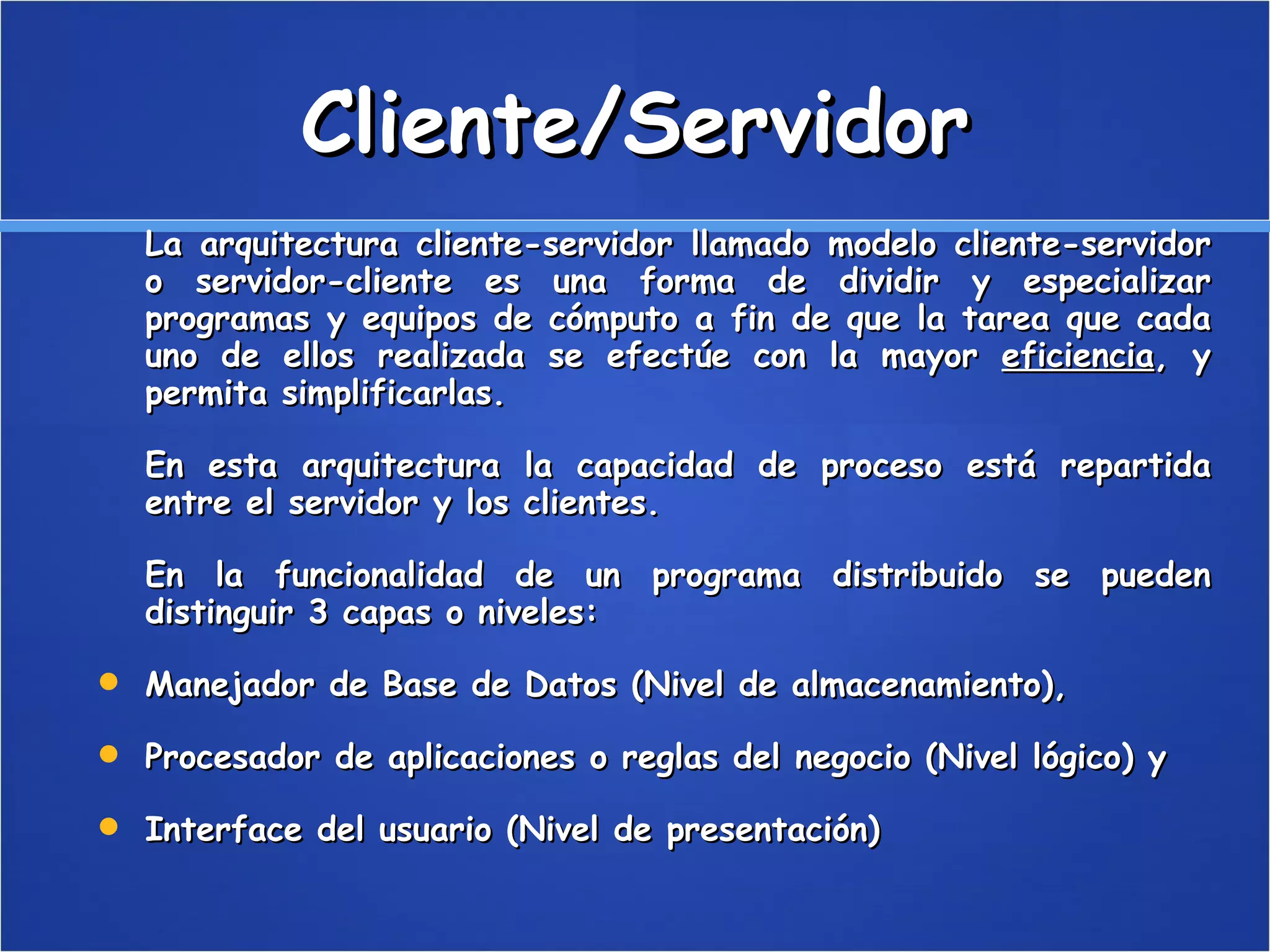 Cliente/Servidor La arquitectura cliente-servidor llamado modelo cliente-servidor o servidor-cliente es una forma de dividir y especializar programas y equipos de cómputo a fin de que la tarea que cada uno de ellos realizada se efectúe con la mayor  eficiencia , y permita simplificarlas. En esta arquitectura la capacidad de proceso está repartida entre el servidor y los clientes. En la funcionalidad de un programa distribuido se pueden distinguir 3 capas o niveles: Manejador de Base de Datos (Nivel de almacenamiento),  Procesador de aplicaciones o reglas del negocio (Nivel lógico) y  Interface del usuario (Nivel de presentación)  