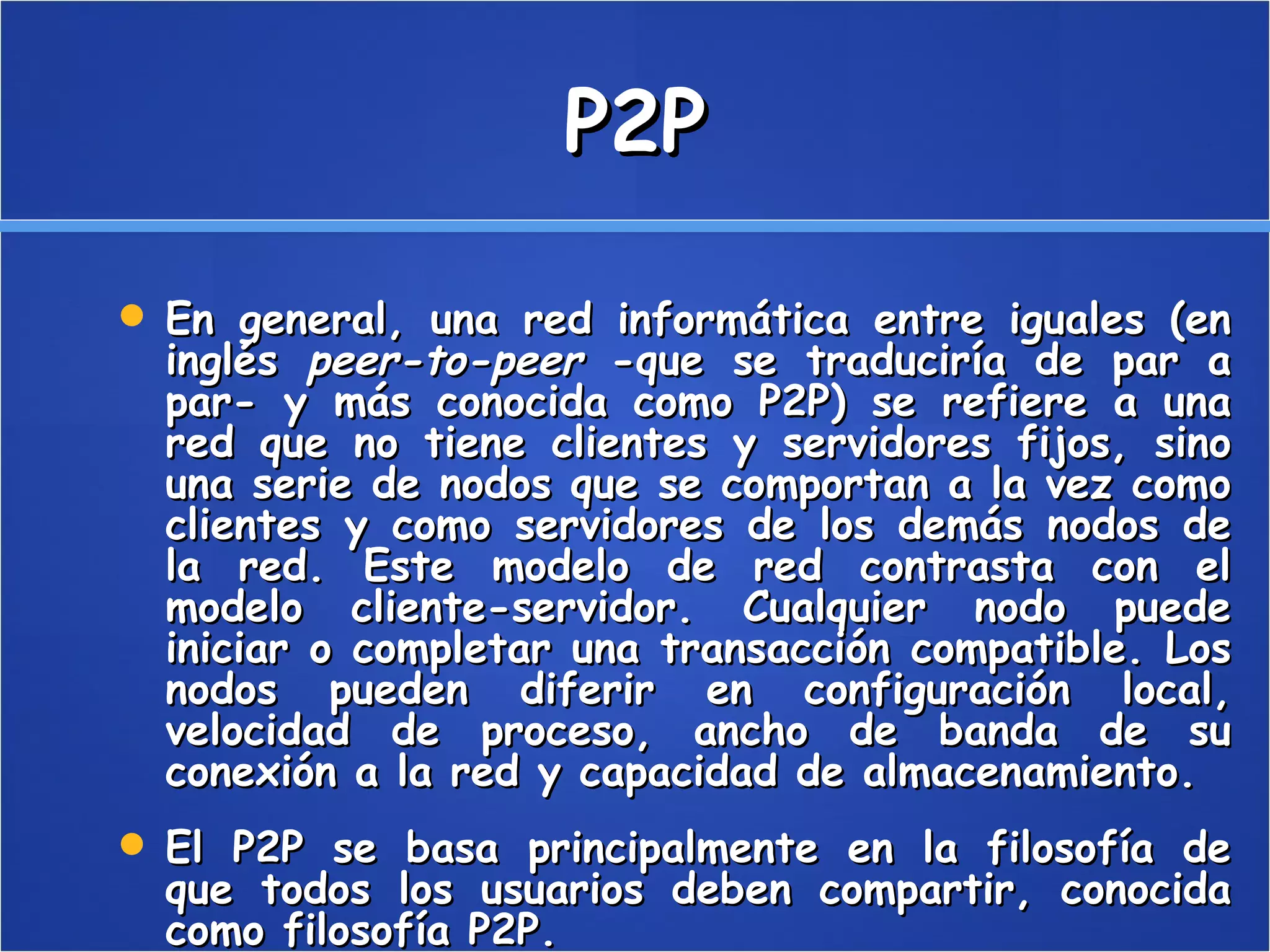 P2P En general, una red informática entre iguales (en inglés  peer-to-peer  -que se traduciría de par a par- y más conocida como P2P) se refiere a una red que no tiene clientes y servidores fijos, sino una serie de nodos que se comportan a la vez como clientes y como servidores de los demás nodos de la red. Este modelo de red contrasta con el modelo cliente-servidor. Cualquier nodo puede iniciar o completar una transacción compatible. Los nodos pueden diferir en configuración local, velocidad de proceso, ancho de banda de su conexión a la red y capacidad de almacenamiento. El P2P se basa principalmente en la filosofía de que todos los usuarios deben compartir, conocida como filosofía P2P. 